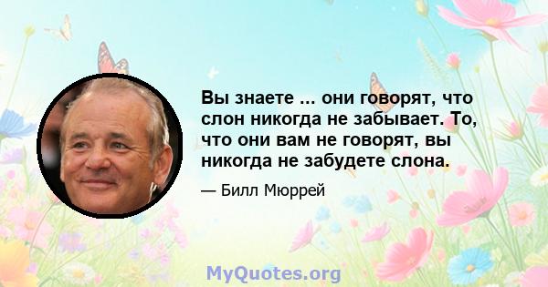 Вы знаете ... они говорят, что слон никогда не забывает. То, что они вам не говорят, вы никогда не забудете слона.