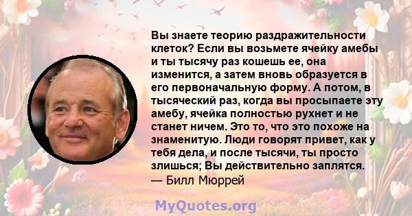 Вы знаете теорию раздражительности клеток? Если вы возьмете ячейку амебы и ты тысячу раз кошешь ее, она изменится, а затем вновь образуется в его первоначальную форму. А потом, в тысяческий раз, когда вы просыпаете эту