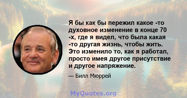 Я бы как бы пережил какое -то духовное изменение в конце 70 -х, где я видел, что была какая -то другая жизнь, чтобы жить. Это изменило то, как я работал, просто имея другое присутствие и другое напряжение.