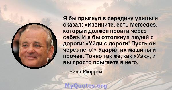 Я бы прыгнул в середину улицы и сказал: «Извините, есть Mercedes, который должен пройти через себя». И я бы оттолкнул людей с дороги: «Уйди с дороги! Пусть он через него!» Ударил их машины и прочее. Точно так же, как