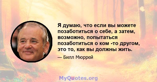 Я думаю, что если вы можете позаботиться о себе, а затем, возможно, попытаться позаботиться о ком -то другом, это то, как вы должны жить.