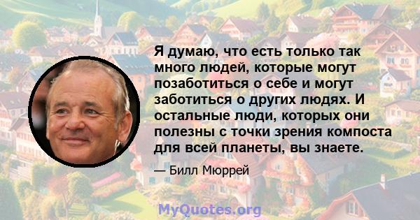 Я думаю, что есть только так много людей, которые могут позаботиться о себе и могут заботиться о других людях. И остальные люди, которых они полезны с точки зрения компоста для всей планеты, вы знаете.