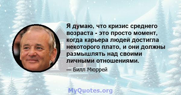 Я думаю, что кризис среднего возраста - это просто момент, когда карьера людей достигла некоторого плато, и они должны размышлять над своими личными отношениями.