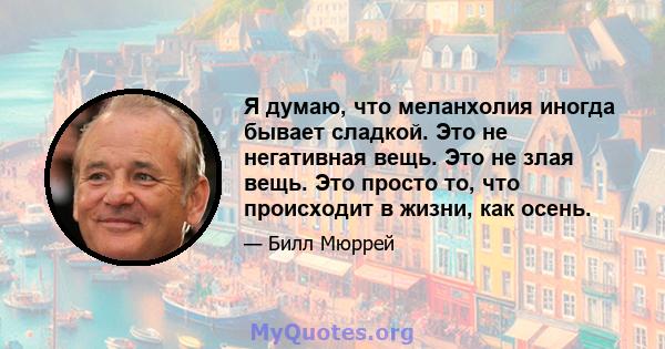 Я думаю, что меланхолия иногда бывает сладкой. Это не негативная вещь. Это не злая вещь. Это просто то, что происходит в жизни, как осень.