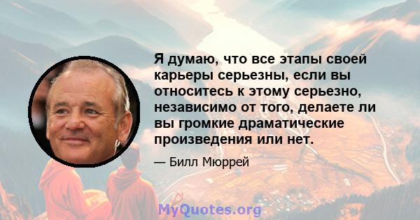 Я думаю, что все этапы своей карьеры серьезны, если вы относитесь к этому серьезно, независимо от того, делаете ли вы громкие драматические произведения или нет.