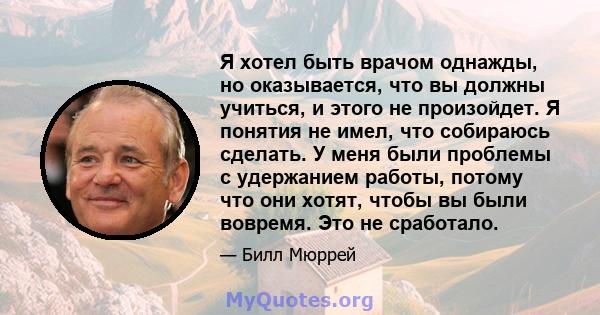 Я хотел быть врачом однажды, но оказывается, что вы должны учиться, и этого не произойдет. Я понятия не имел, что собираюсь сделать. У меня были проблемы с удержанием работы, потому что они хотят, чтобы вы были вовремя. 