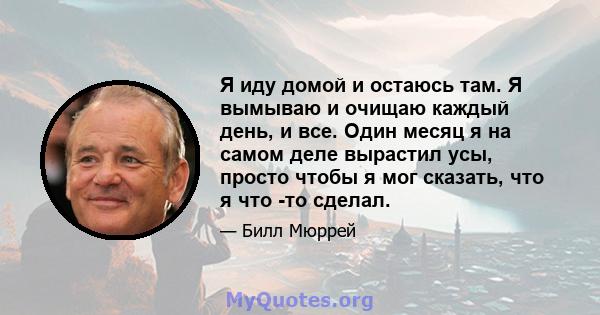 Я иду домой и остаюсь там. Я вымываю и очищаю каждый день, и все. Один месяц я на самом деле вырастил усы, просто чтобы я мог сказать, что я что -то сделал.