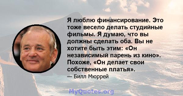 Я люблю финансирование. Это тоже весело делать студийные фильмы. Я думаю, что вы должны сделать оба. Вы не хотите быть этим: «Он независимый парень из кино». Похоже, «Он делает свои собственные платья».