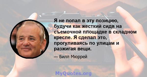 Я не попал в эту позицию, будучи как жесткий сидя на съемочной площадке в складном кресле. Я сделал это, прогуливаясь по улицам и разжигая вещи.