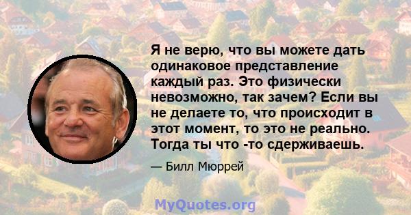 Я не верю, что вы можете дать одинаковое представление каждый раз. Это физически невозможно, так зачем? Если вы не делаете то, что происходит в этот момент, то это не реально. Тогда ты что -то сдерживаешь.