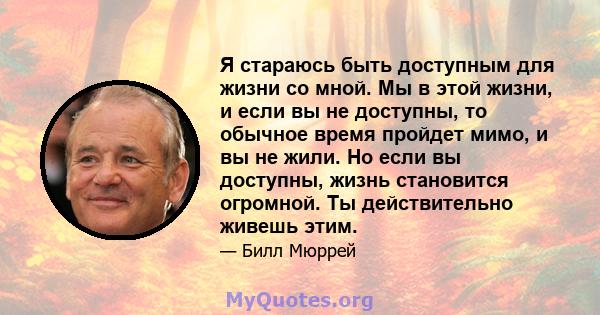 Я стараюсь быть доступным для жизни со мной. Мы в этой жизни, и если вы не доступны, то обычное время пройдет мимо, и вы не жили. Но если вы доступны, жизнь становится огромной. Ты действительно живешь этим.