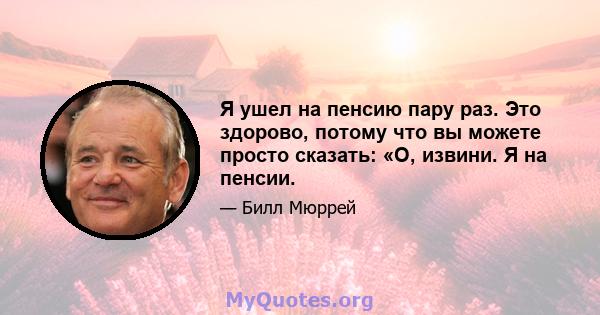 Я ушел на пенсию пару раз. Это здорово, потому что вы можете просто сказать: «О, извини. Я на пенсии.