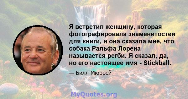 Я встретил женщину, которая фотографировала знаменитостей для книги, и она сказала мне, что собака Ральфа Лорена называется регби. Я сказал, да, но его настоящее имя - Stickball.