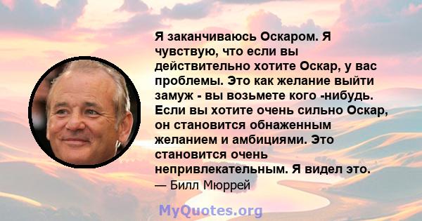 Я заканчиваюсь Оскаром. Я чувствую, что если вы действительно хотите Оскар, у вас проблемы. Это как желание выйти замуж - вы возьмете кого -нибудь. Если вы хотите очень сильно Оскар, он становится обнаженным желанием и