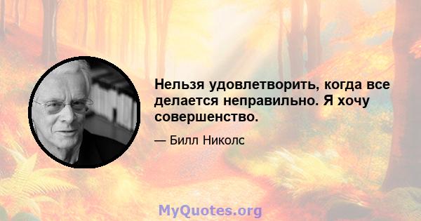 Нельзя удовлетворить, когда все делается неправильно. Я хочу совершенство.