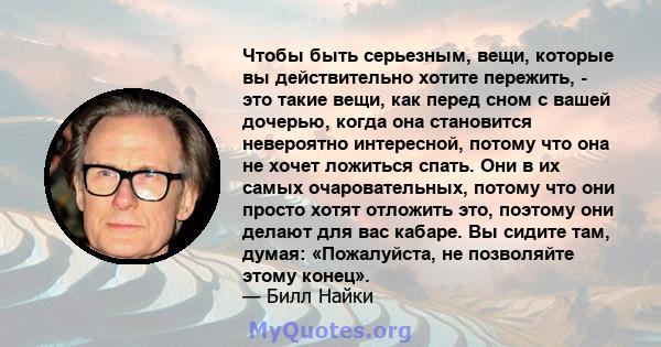 Чтобы быть серьезным, вещи, которые вы действительно хотите пережить, - это такие вещи, как перед сном с вашей дочерью, когда она становится невероятно интересной, потому что она не хочет ложиться спать. Они в их самых