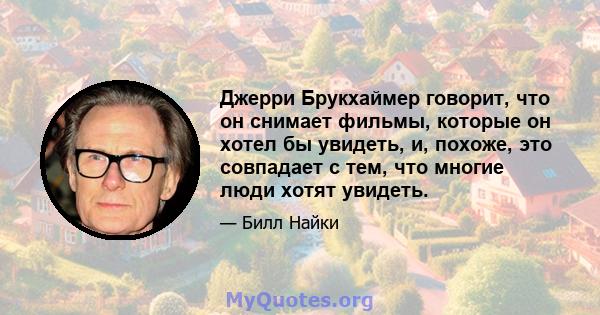 Джерри Брукхаймер говорит, что он снимает фильмы, которые он хотел бы увидеть, и, похоже, это совпадает с тем, что многие люди хотят увидеть.