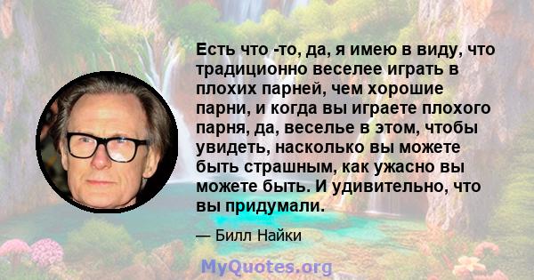 Есть что -то, да, я имею в виду, что традиционно веселее играть в плохих парней, чем хорошие парни, и когда вы играете плохого парня, да, веселье в этом, чтобы увидеть, насколько вы можете быть страшным, как ужасно вы