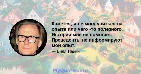 Кажется, я не могу учиться на опыте или чего -то полезного. История мне не помогает. Прецеденты не информируют мой опыт.