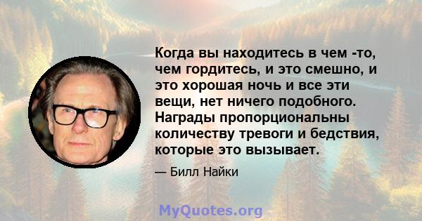 Когда вы находитесь в чем -то, чем гордитесь, и это смешно, и это хорошая ночь и все эти вещи, нет ничего подобного. Награды пропорциональны количеству тревоги и бедствия, которые это вызывает.