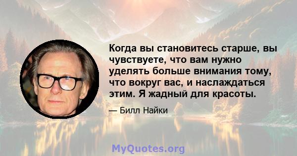 Когда вы становитесь старше, вы чувствуете, что вам нужно уделять больше внимания тому, что вокруг вас, и наслаждаться этим. Я жадный для красоты.