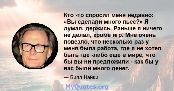 Кто -то спросил меня недавно: «Вы сделали много пьес?» Я думал, держись. Раньше я ничего не делал, кроме игр. Мне очень повезло, что несколько раз у меня была работа, где я не хотел быть где -либо еще в мире, что бы вы