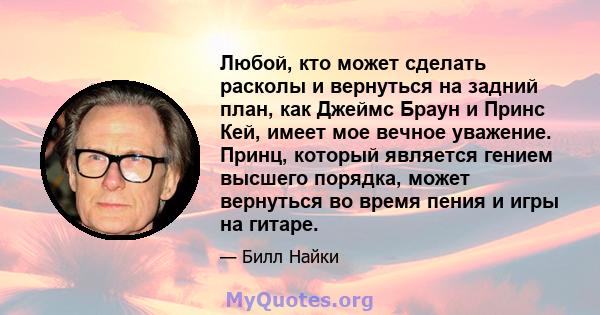 Любой, кто может сделать расколы и вернуться на задний план, как Джеймс Браун и Принс Кей, имеет мое вечное уважение. Принц, который является гением высшего порядка, может вернуться во время пения и игры на гитаре.