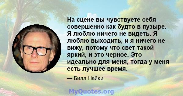 На сцене вы чувствуете себя совершенно как будто в пузыре. Я люблю ничего не видеть. Я люблю выходить, и я ничего не вижу, потому что свет такой яркий, и это черное. Это идеально для меня, тогда у меня есть лучшее время.