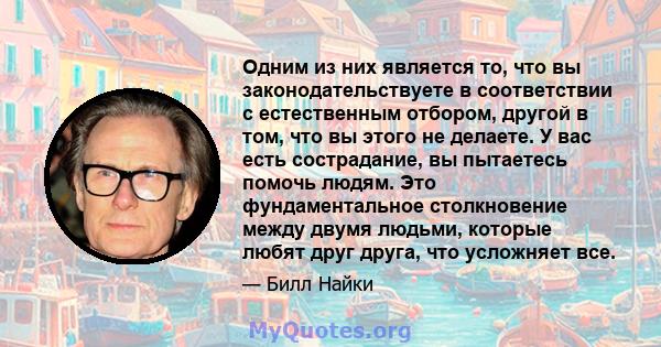 Одним из них является то, что вы законодательствуете в соответствии с естественным отбором, другой в том, что вы этого не делаете. У вас есть сострадание, вы пытаетесь помочь людям. Это фундаментальное столкновение