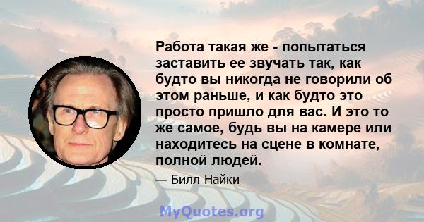 Работа такая же - попытаться заставить ее звучать так, как будто вы никогда не говорили об этом раньше, и как будто это просто пришло для вас. И это то же самое, будь вы на камере или находитесь на сцене в комнате,