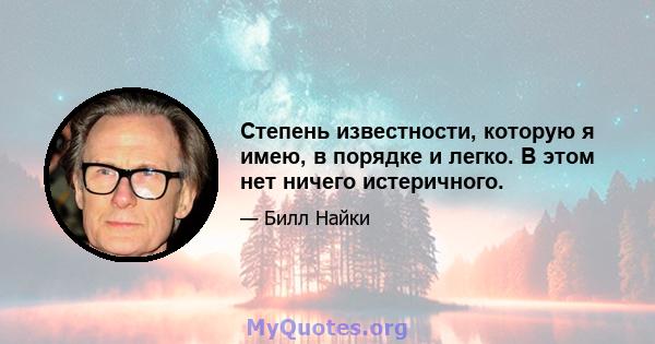 Степень известности, которую я имею, в порядке и легко. В этом нет ничего истеричного.