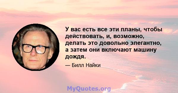 У вас есть все эти планы, чтобы действовать, и, возможно, делать это довольно элегантно, а затем они включают машину дождя.