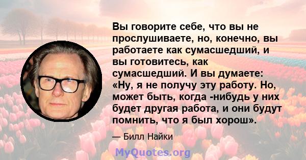 Вы говорите себе, что вы не прослушиваете, но, конечно, вы работаете как сумасшедший, и вы готовитесь, как сумасшедший. И вы думаете: «Ну, я не получу эту работу. Но, может быть, когда -нибудь у них будет другая работа, 