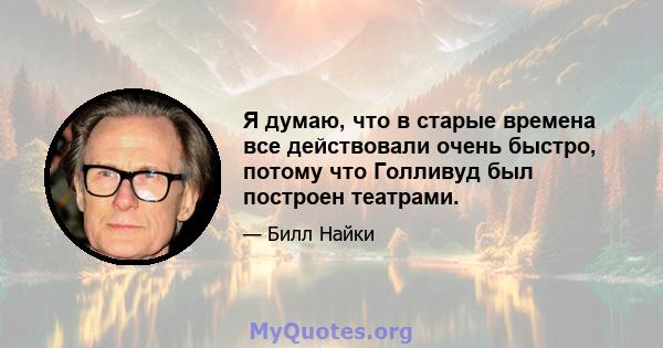 Я думаю, что в старые времена все действовали очень быстро, потому что Голливуд был построен театрами.