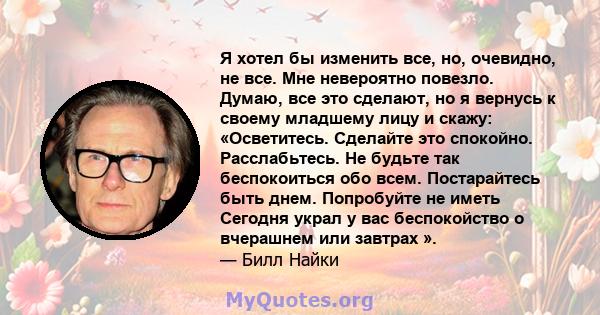 Я хотел бы изменить все, но, очевидно, не все. Мне невероятно повезло. Думаю, все это сделают, но я вернусь к своему младшему лицу и скажу: «Осветитесь. Сделайте это спокойно. Расслабьтесь. Не будьте так беспокоиться