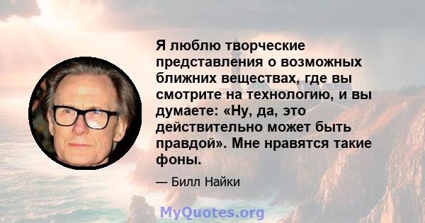 Я люблю творческие представления о возможных ближних веществах, где вы смотрите на технологию, и вы думаете: «Ну, да, это действительно может быть правдой». Мне нравятся такие фоны.