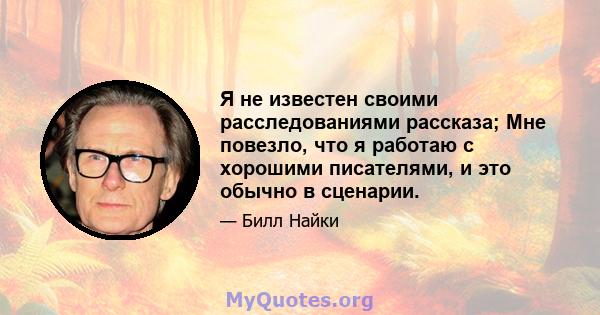 Я не известен своими расследованиями рассказа; Мне повезло, что я работаю с хорошими писателями, и это обычно в сценарии.