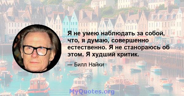 Я не умею наблюдать за собой, что, я думаю, совершенно естественно. Я не станораюсь об этом. Я худший критик.