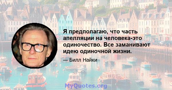 Я предполагаю, что часть апелляции на человека-это одиночество. Все заманивают идею одиночной жизни.