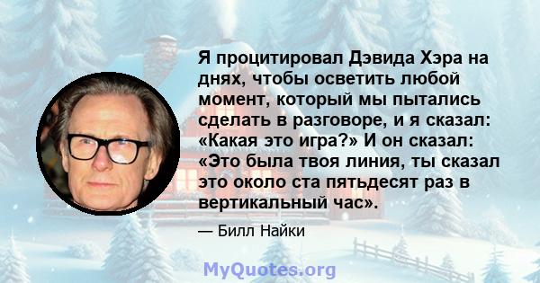 Я процитировал Дэвида Хэра на днях, чтобы осветить любой момент, который мы пытались сделать в разговоре, и я сказал: «Какая это игра?» И он сказал: «Это была твоя линия, ты сказал это около ста пятьдесят раз в