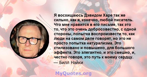 Я восхищаюсь Дэвидом Харе так же сильно, как я, конечно, любой писатель. Что мне нравится в его письме, так это то, что это очень добросовестно, с одной стороны, попытка воспроизвести то, как люди на самом деле говорят, 