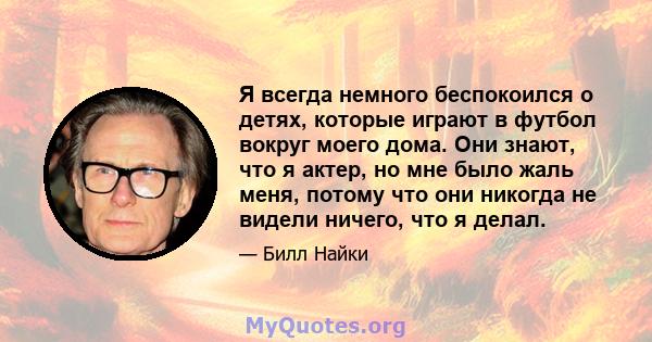 Я всегда немного беспокоился о детях, которые играют в футбол вокруг моего дома. Они знают, что я актер, но мне было жаль меня, потому что они никогда не видели ничего, что я делал.