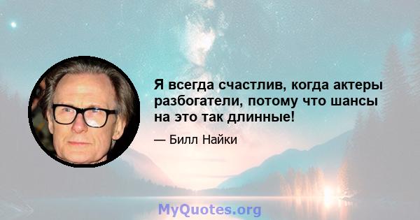 Я всегда счастлив, когда актеры разбогатели, потому что шансы на это так длинные!