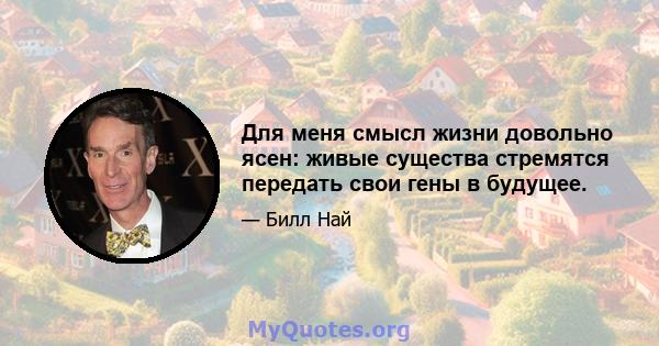 Для меня смысл жизни довольно ясен: живые существа стремятся передать свои гены в будущее.