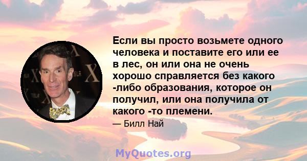 Если вы просто возьмете одного человека и поставите его или ее в лес, он или она не очень хорошо справляется без какого -либо образования, которое он получил, или она получила от какого -то племени.