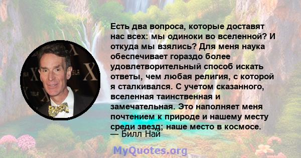 Есть два вопроса, которые доставят нас всех: мы одиноки во вселенной? И откуда мы взялись? Для меня наука обеспечивает гораздо более удовлетворительный способ искать ответы, чем любая религия, с которой я сталкивался. С 