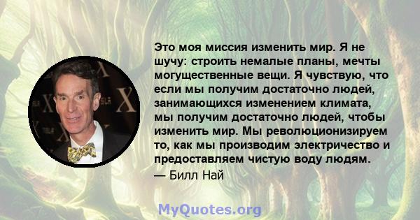 Это моя миссия изменить мир. Я не шучу: строить немалые планы, мечты могущественные вещи. Я чувствую, что если мы получим достаточно людей, занимающихся изменением климата, мы получим достаточно людей, чтобы изменить