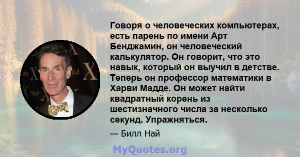 Говоря о человеческих компьютерах, есть парень по имени Арт Бенджамин, он человеческий калькулятор. Он говорит, что это навык, который он выучил в детстве. Теперь он профессор математики в Харви Мадде. Он может найти