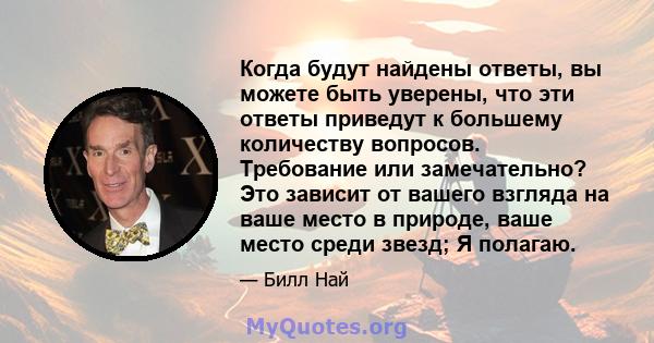 Когда будут найдены ответы, вы можете быть уверены, что эти ответы приведут к большему количеству вопросов. Требование или замечательно? Это зависит от вашего взгляда на ваше место в природе, ваше место среди звезд; Я