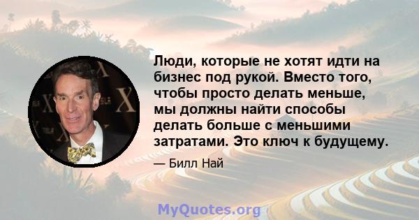 Люди, которые не хотят идти на бизнес под рукой. Вместо того, чтобы просто делать меньше, мы должны найти способы делать больше с меньшими затратами. Это ключ к будущему.